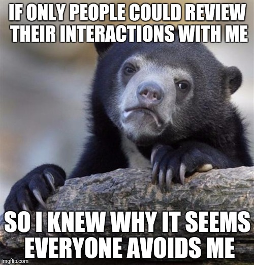 sad bear | IF ONLY PEOPLE COULD REVIEW THEIR INTERACTIONS WITH ME; SO I KNEW WHY IT SEEMS EVERYONE AVOIDS ME | image tagged in sad bear | made w/ Imgflip meme maker