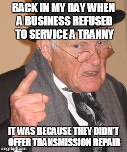 Even our vocabulary is a changin' | BACK IN MY DAY WHEN A BUSINESS REFUSED TO SERVICE A TRANNY; IT WAS BECAUSE THEY DIDN'T OFFER TRANSMISSION REPAIR | image tagged in memes,back in my day,transgender,pun | made w/ Imgflip meme maker
