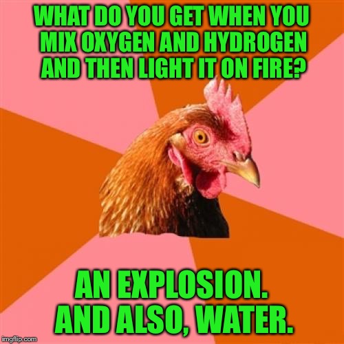 Chemistry Chicken | WHAT DO YOU GET WHEN YOU MIX OXYGEN AND HYDROGEN AND THEN LIGHT IT ON FIRE? AN EXPLOSION. AND ALSO, WATER. | image tagged in memes,anti joke chicken,chemistry,water,don't try this at home | made w/ Imgflip meme maker