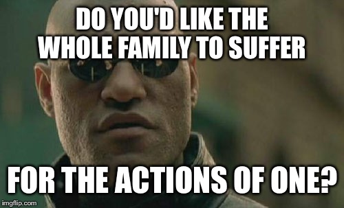 Matrix Morpheus Meme | DO YOU'D LIKE THE WHOLE FAMILY TO SUFFER FOR THE ACTIONS OF ONE? | image tagged in memes,matrix morpheus | made w/ Imgflip meme maker