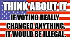 Think about your vote and the effects of it. | THINK ABOUT IT; IF VOTING REALLY CHANGED ANYTHING, IT WOULD BE ILLEGAL. | image tagged in voting | made w/ Imgflip meme maker