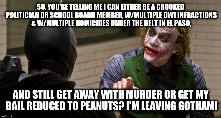 Only in El Paso, Texas  | SO, YOU'RE TELLING ME I CAN EITHER BE A CROOKED POLITICIAN OR SCHOOL BOARD MEMBER, W/MULTIPLE DWI INFRACTIONS & W/MULTIPLE HOMICIDES UNDER THE BELT IN EL PASO, AND STILL GET AWAY WITH MURDER OR GET MY BAIL REDUCED TO PEANUTS? I'M LEAVING GOTHAM! | image tagged in dark knight joker hi-rez dwi,homicides,murder,el paso,texas,gotham | made w/ Imgflip meme maker