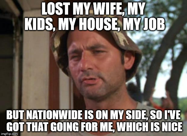 So I Got That Goin For Me Which Is Nice Meme | LOST MY WIFE, MY KIDS, MY HOUSE, MY JOB; BUT NATIONWIDE IS ON MY SIDE, SO I'VE GOT THAT GOING FOR ME, WHICH IS NICE | image tagged in memes,so i got that goin for me which is nice | made w/ Imgflip meme maker
