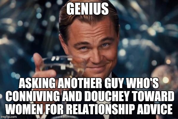 Brilliant idea  | GENIUS; ASKING ANOTHER GUY WHO'S CONNIVING AND DOUCHEY TOWARD WOMEN FOR RELATIONSHIP ADVICE | image tagged in memes,leonardo dicaprio cheers | made w/ Imgflip meme maker