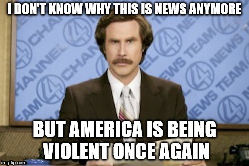 Ron Burgundy | I DON'T KNOW WHY THIS IS NEWS ANYMORE; BUT AMERICA IS BEING VIOLENT ONCE AGAIN | image tagged in memes,ron burgundy | made w/ Imgflip meme maker
