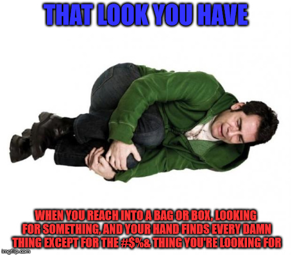 Fetal Position Guy | THAT LOOK YOU HAVE; WHEN YOU REACH INTO A BAG OR BOX, LOOKING FOR SOMETHING, AND YOUR HAND FINDS EVERY DAMN THING EXCEPT FOR THE #$%& THING YOU'RE LOOKING FOR | image tagged in fetal position guy | made w/ Imgflip meme maker