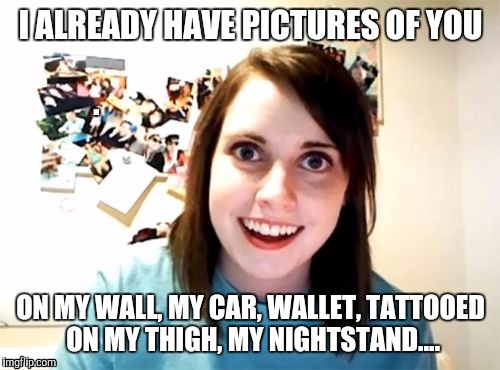 I ALREADY HAVE PICTURES OF YOU ON MY WALL, MY CAR, WALLET, TATTOOED ON MY THIGH, MY NIGHTSTAND.... | made w/ Imgflip meme maker