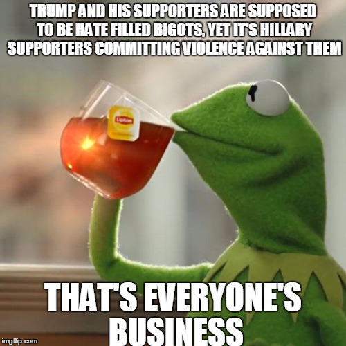 But That's None Of My Business | TRUMP AND HIS SUPPORTERS ARE SUPPOSED TO BE HATE FILLED BIGOTS, YET IT'S HILLARY SUPPORTERS COMMITTING VIOLENCE AGAINST THEM; THAT'S EVERYONE'S BUSINESS | image tagged in memes,but thats none of my business,kermit the frog | made w/ Imgflip meme maker