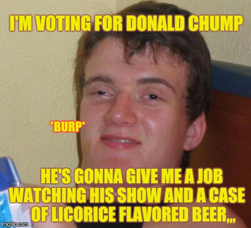 10 Guy Meme | I'M VOTING FOR DONALD CHUMP; *BURP*; HE'S GONNA GIVE ME A JOB WATCHING HIS SHOW AND A CASE       OF LICORICE FLAVORED BEER,,, | image tagged in memes,10 guy | made w/ Imgflip meme maker