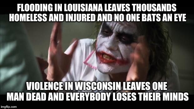 And everybody loses their minds | FLOODING IN LOUISIANA LEAVES THOUSANDS HOMELESS AND INJURED AND NO ONE BATS AN EYE; VIOLENCE IN WISCONSIN LEAVES ONE MAN DEAD AND EVERYBODY LOSES THEIR MINDS | image tagged in memes,and everybody loses their minds | made w/ Imgflip meme maker