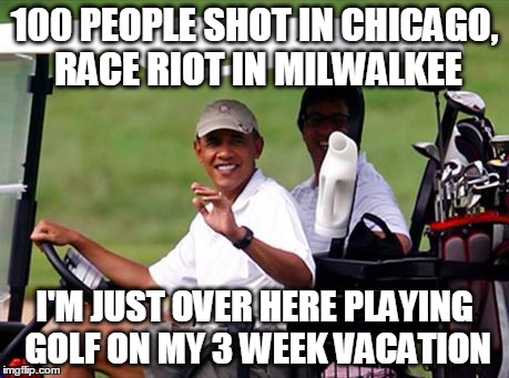 President Golf |  100 PEOPLE SHOT IN CHICAGO, RACE RIOT IN MILWALKEE; I'M JUST OVER HERE PLAYING GOLF ON MY 3 WEEK VACATION | image tagged in obama,president,no fucks given | made w/ Imgflip meme maker