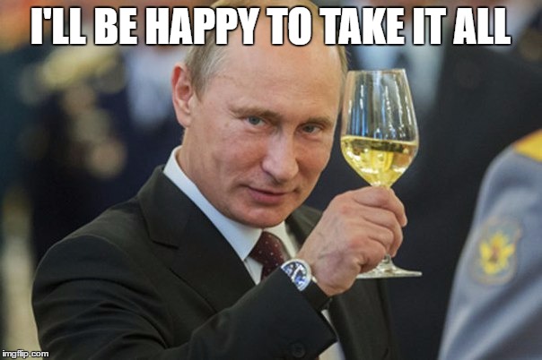 Putin Cheers | I'LL BE HAPPY TO TAKE IT ALL | image tagged in putin cheers | made w/ Imgflip meme maker