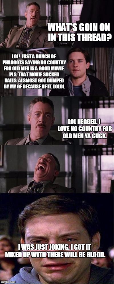 Peter Parker Cry Meme | WHAT'S GOIN ON IN THIS THREAD? LOL!

JUST A BUNCH OF PHAGGOTS SAYING NO COUNTRY FOR OLD MEN IS A GOOD MOVIE. PLS, THAT MOVIE SUCKED BALLS. ALSMOST GOT DUMPED BY MY GF BECAUSE OF IT. LOLOL; LOL NEGGED. I LOVE NO COUNTRY FOR OLD MEN YA CUCK. I WAS JUST JOKING. I GOT IT MIXED UP WITH THERE WILL BE BLOOD. | image tagged in memes,peter parker cry | made w/ Imgflip meme maker
