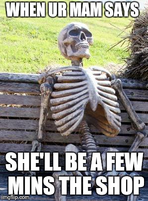 Waiting Skeleton | WHEN UR MAM SAYS; SHE'LL BE A FEW MINS THE SHOP | image tagged in memes,waiting skeleton | made w/ Imgflip meme maker