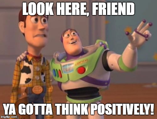 X, X Everywhere Meme | LOOK HERE, FRIEND; YA GOTTA THINK POSITIVELY! | image tagged in memes,x x everywhere | made w/ Imgflip meme maker