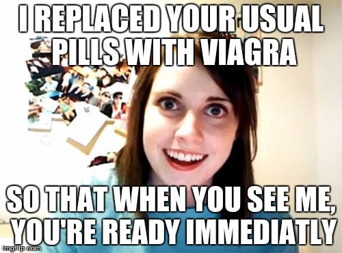 Overly Attached Girlfriend Meme | I REPLACED YOUR USUAL PILLS WITH VIAGRA; SO THAT WHEN YOU SEE ME, YOU'RE READY IMMEDIATLY | image tagged in memes,overly attached girlfriend | made w/ Imgflip meme maker