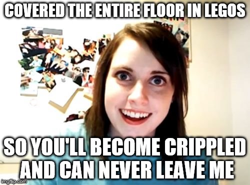 Overly Attached Girlfriend Meme | COVERED THE ENTIRE FLOOR IN LEGOS; SO YOU'LL BECOME CRIPPLED AND CAN NEVER LEAVE ME | image tagged in memes,overly attached girlfriend,lego | made w/ Imgflip meme maker