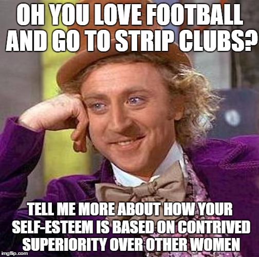 Creepy Condescending Wonka Meme | OH YOU LOVE FOOTBALL AND GO TO STRIP CLUBS? TELL ME MORE ABOUT HOW YOUR SELF-ESTEEM IS BASED ON CONTRIVED SUPERIORITY OVER OTHER WOMEN | image tagged in memes,creepy condescending wonka | made w/ Imgflip meme maker