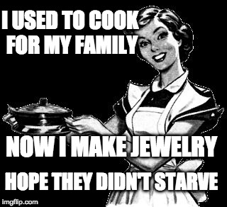 Vintage woman cooking | I USED TO COOK FOR MY FAMILY; NOW I MAKE JEWELRY; HOPE THEY DIDN'T STARVE | image tagged in vintage woman cooking | made w/ Imgflip meme maker