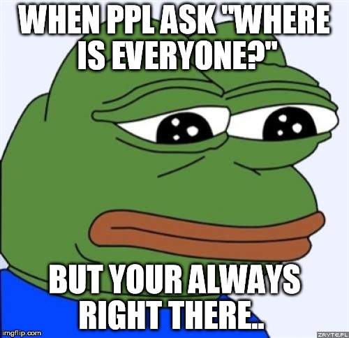 sad frog | WHEN PPL ASK "WHERE IS EVERYONE?"; BUT YOUR ALWAYS RIGHT THERE.. | image tagged in sad frog | made w/ Imgflip meme maker