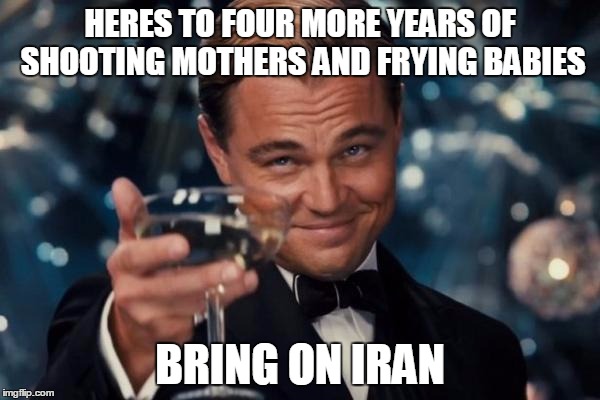 Leonardo Dicaprio Cheers | HERES TO FOUR MORE YEARS OF SHOOTING MOTHERS AND FRYING BABIES; BRING ON IRAN | image tagged in memes,leonardo dicaprio cheers | made w/ Imgflip meme maker