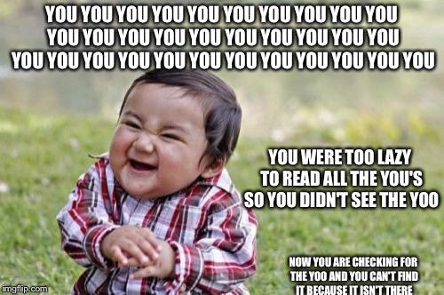 Evil Toddler Meme | YOU YOU YOU YOU YOU YOU YOU YOU YOU YOU YOU YOU YOU YOU YOU YOU YOU YOU YOU YOU YOU YOU YOU YOU YOU YOU YOU YOU YOU YOU YOU YOU; YOU WERE TOO LAZY TO READ ALL THE YOU'S SO YOU DIDN'T SEE THE YOO; NOW YOU ARE CHECKING FOR THE YOO AND YOU CAN'T FIND IT BECAUSE IT ISN'T THERE | image tagged in memes,evil toddler | made w/ Imgflip meme maker
