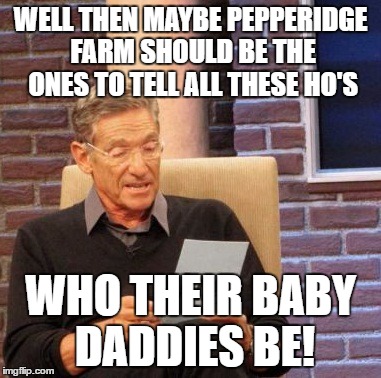 Maury Lie Detector Meme | WELL THEN MAYBE PEPPERIDGE FARM SHOULD BE THE ONES TO TELL ALL THESE HO'S WHO THEIR BABY DADDIES BE! | image tagged in memes,maury lie detector | made w/ Imgflip meme maker