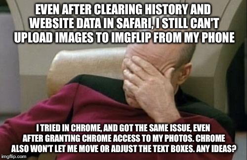 I can't meme. Plz Help... | EVEN AFTER CLEARING HISTORY AND WEBSITE DATA IN SAFARI, I STILL CAN'T UPLOAD IMAGES TO IMGFLIP FROM MY PHONE; I TRIED IN CHROME, AND GOT THE SAME ISSUE, EVEN AFTER GRANTING CHROME ACCESS TO MY PHOTOS. CHROME ALSO WON'T LET ME MOVE OR ADJUST THE TEXT BOXES. ANY IDEAS? | image tagged in memes,captain picard facepalm,imgflip,upload,safari,iphone 6 | made w/ Imgflip meme maker