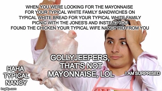 WHEN YOU WERE LOOKING FOR THE MAYONNAISE FOR YOUR TYPICAL WHITE FAMILY SANDWICHES ON TYPICAL WHITE BREAD FOR YOUR TYPICAL WHITE FAMILY PICNIC WITH THE JONES'S AND INSTEAD YOU FOUND THE CHICKEN YOUR TYPICAL WIFE NANCY HID FROM YOU; GOLLYJEEPERS, THAT'S NOT MAYONNAISE, LOL; HAHA TYPICAL NANCY; I AM SURPRISED | image tagged in mayonnaise or chicken | made w/ Imgflip meme maker
