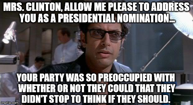jurassic park | MRS. CLINTON, ALLOW ME PLEASE TO ADDRESS YOU AS A PRESIDENTIAL NOMINATION... YOUR PARTY WAS SO PREOCCUPIED WITH WHETHER OR NOT THEY COULD THAT THEY DIDN'T STOP TO THINK IF THEY SHOULD. | image tagged in jurassic park | made w/ Imgflip meme maker