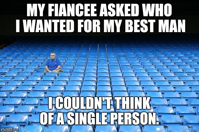 Another "oh wait, I have no friends" reminder  | MY FIANCEE ASKED WHO I WANTED FOR MY BEST MAN; I COULDN'T THINK OF A SINGLE PERSON. | image tagged in no friends | made w/ Imgflip meme maker