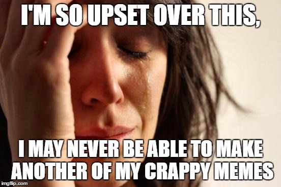 First World Problems Meme | I'M SO UPSET OVER THIS, I MAY NEVER BE ABLE TO MAKE ANOTHER OF MY CRAPPY MEMES | image tagged in memes,first world problems | made w/ Imgflip meme maker