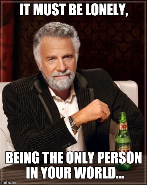 The Most Interesting Man In The World Meme | IT MUST BE LONELY, BEING THE ONLY PERSON IN YOUR WORLD... | image tagged in memes,the most interesting man in the world | made w/ Imgflip meme maker
