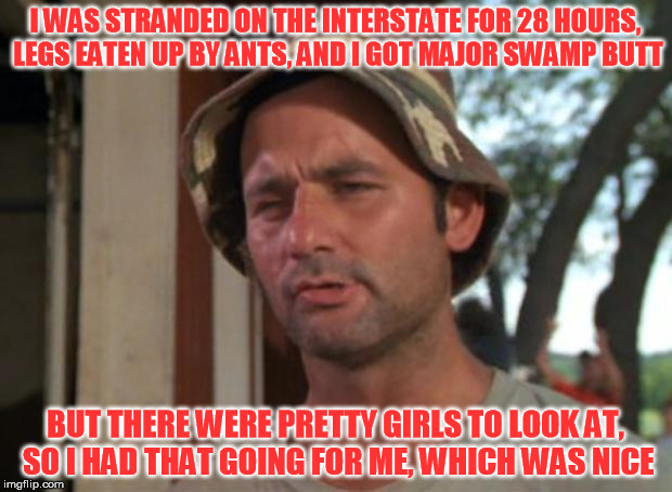 Yes. This is a true story. Spent most of Saturday night helping people evacuate the flooding | I WAS STRANDED ON THE INTERSTATE FOR 28 HOURS, LEGS EATEN UP BY ANTS, AND I GOT MAJOR SWAMP BUTT; BUT THERE WERE PRETTY GIRLS TO LOOK AT, SO I HAD THAT GOING FOR ME, WHICH WAS NICE | image tagged in memes,so i got that goin for me which is nice | made w/ Imgflip meme maker