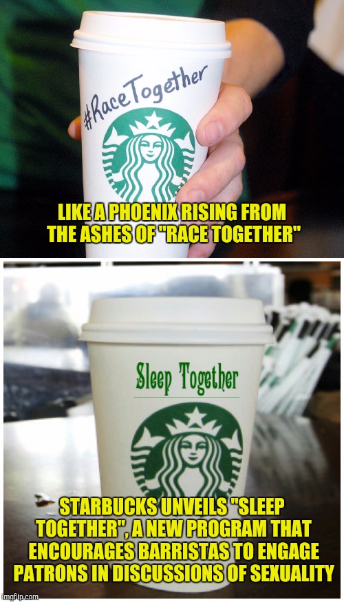 If this fails, next up is "Come Together"...don't ask | LIKE A PHOENIX RISING FROM THE ASHES OF "RACE TOGETHER"; STARBUCKS UNVEILS "SLEEP TOGETHER", A NEW PROGRAM THAT ENCOURAGES BARRISTAS TO ENGAGE PATRONS IN DISCUSSIONS OF SEXUALITY | image tagged in race together,sleep together,starbucks | made w/ Imgflip meme maker