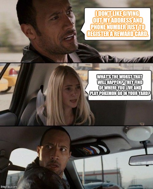 The Rock Driving | I DON'T LIKE GIVING OUT MY ADDRESS AND PHONE NUMBER JUST TO REGISTER A REWARD CARD. WHAT'S THE WORST THAT WILL HAPPEN?  THEY FIND OF WHERE YOU LIVE AND PLAY POKEMON GO IN YOUR YARD? | image tagged in memes,the rock driving | made w/ Imgflip meme maker