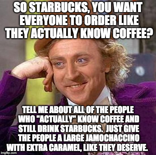 Starbucks menu fail | SO STARBUCKS, YOU WANT EVERYONE TO ORDER LIKE THEY ACTUALLY KNOW COFFEE? TELL ME ABOUT ALL OF THE PEOPLE WHO "ACTUALLY" KNOW COFFEE AND STILL DRINK STARBUCKS.  JUST GIVE THE PEOPLE A LARGE JAMOCHACCINO WITH EXTRA CARAMEL, LIKE THEY DESERVE. | image tagged in memes,creepy condescending wonka,starbucks,coffee,customers | made w/ Imgflip meme maker