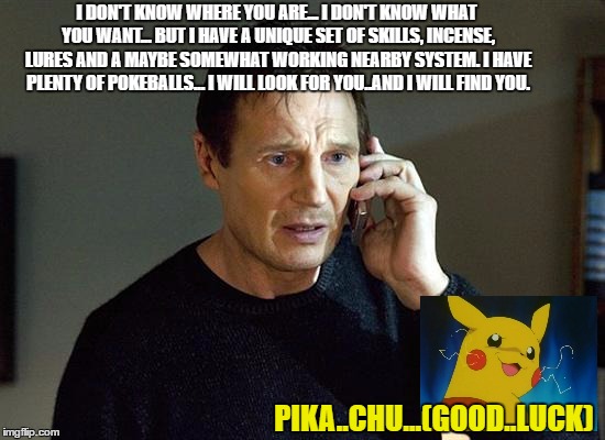Liam getting serious.. | I DON'T KNOW WHERE YOU ARE... I DON'T KNOW WHAT YOU WANT... BUT I HAVE A UNIQUE SET OF SKILLS, INCENSE, LURES AND A MAYBE SOMEWHAT WORKING NEARBY SYSTEM. I HAVE PLENTY OF POKEBALLS...
I WILL LOOK FOR YOU..AND I WILL FIND YOU. PIKA..CHU...(GOOD..LUCK) | image tagged in pokemon go | made w/ Imgflip meme maker