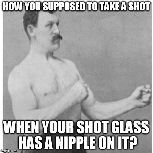 HOW YOU SUPPOSED TO TAKE A SHOT WHEN YOUR SHOT GLASS HAS A NIPPLE ON IT? | image tagged in overly manly man | made w/ Imgflip meme maker