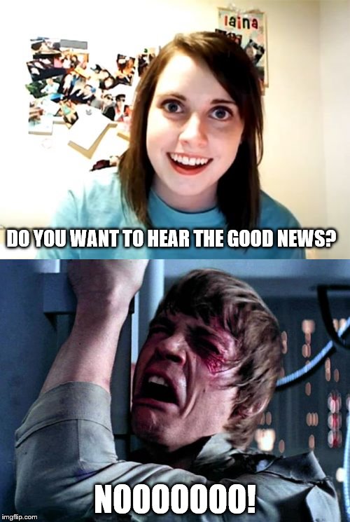 The good news | DO YOU WANT TO HEAR THE GOOD NEWS? NOOOOOOO! | image tagged in overly attached girlfriend,luke skywalker | made w/ Imgflip meme maker