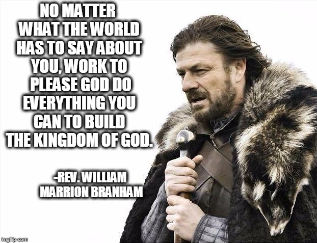 Brace Yourselves X is Coming Meme | NO MATTER WHAT THE WORLD HAS TO SAY ABOUT YOU, WORK TO 
PLEASE GOD DO EVERYTHING YOU CAN TO BUILD THE KINGDOM OF GOD. -REV. WILLIAM MARRION BRANHAM | image tagged in memes,brace yourselves x is coming | made w/ Imgflip meme maker