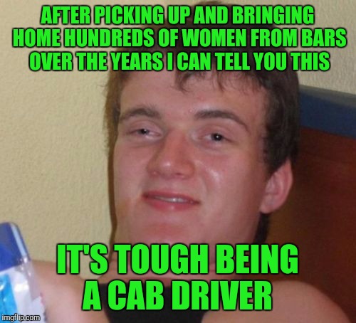 10 Guy Meme | AFTER PICKING UP AND BRINGING HOME HUNDREDS OF WOMEN FROM BARS OVER THE YEARS I CAN TELL YOU THIS; IT'S TOUGH BEING A CAB DRIVER | image tagged in memes,10 guy | made w/ Imgflip meme maker