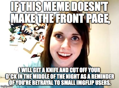 So heres the deal: the front page, or you're D*ck. Choose wisely. | IF THIS MEME DOESN'T MAKE THE FRONT PAGE, I WILL GET A KNIFE AND CUT OFF YOUR D*CK IN THE MIDDLE OF THE NIGHT AS A REMINDER OF YOU'RE BETRAYAL TO SMALL IMGFLIP USERS. | image tagged in memes,overly attached girlfriend,funny | made w/ Imgflip meme maker
