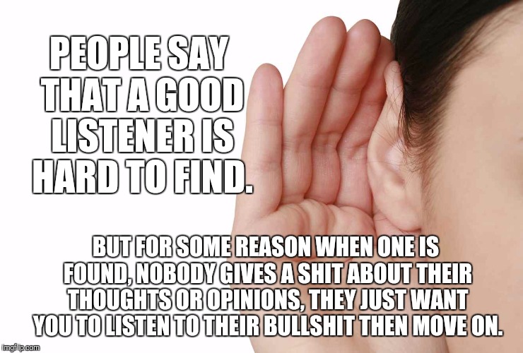 Listen | PEOPLE SAY THAT A GOOD LISTENER IS HARD TO FIND. BUT FOR SOME REASON WHEN ONE IS FOUND, NOBODY GIVES A SHIT ABOUT THEIR THOUGHTS OR OPINIONS, THEY JUST WANT YOU TO LISTEN TO THEIR BULLSHIT THEN MOVE ON. | image tagged in listen | made w/ Imgflip meme maker