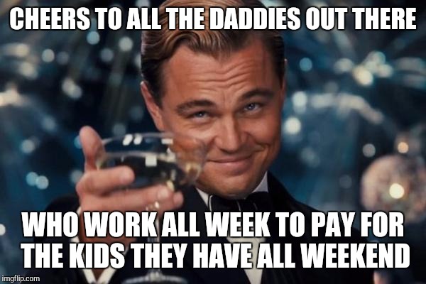 Leonardo Dicaprio Cheers Meme | CHEERS TO ALL THE DADDIES OUT THERE; WHO WORK ALL WEEK TO PAY FOR THE KIDS THEY HAVE ALL WEEKEND | image tagged in memes,leonardo dicaprio cheers | made w/ Imgflip meme maker