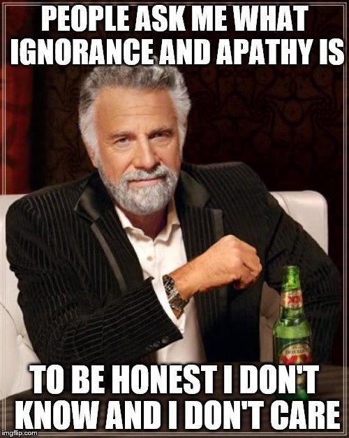 The Most Interesting Man In The World | PEOPLE ASK ME WHAT IGNORANCE AND APATHY IS; TO BE HONEST I DON'T KNOW AND I DON'T CARE | image tagged in memes,the most interesting man in the world | made w/ Imgflip meme maker