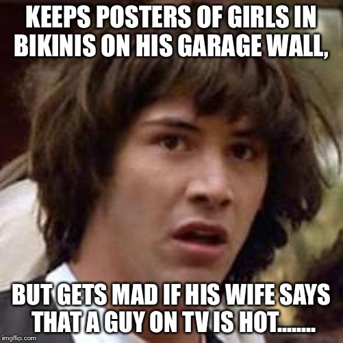 Conspiracy Keanu Meme | KEEPS POSTERS OF GIRLS IN BIKINIS ON HIS GARAGE WALL, BUT GETS MAD IF HIS WIFE SAYS THAT A GUY ON TV IS HOT........ | image tagged in memes,conspiracy keanu | made w/ Imgflip meme maker