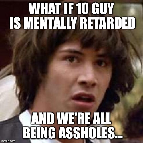 Conspiracy Keanu | WHAT IF 10 GUY IS MENTALLY RETARDED; AND WE'RE ALL BEING ASSHOLES... | image tagged in memes,conspiracy keanu | made w/ Imgflip meme maker