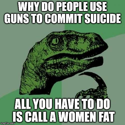 or break up with overly attached girlfriend | WHY DO PEOPLE USE GUNS TO COMMIT SUICIDE; ALL YOU HAVE TO DO IS CALL A WOMEN FAT | image tagged in memes,philosoraptor,overly attached girlfriend | made w/ Imgflip meme maker