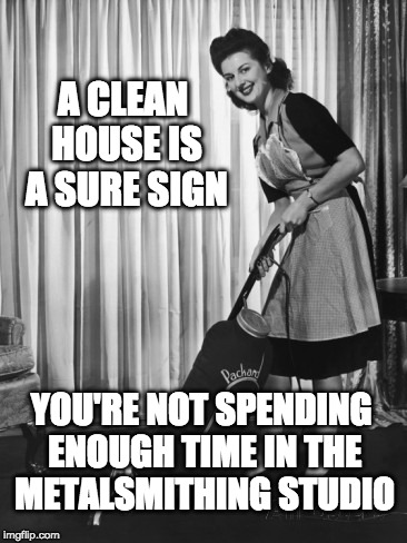 50's Housework | A CLEAN HOUSE IS A SURE SIGN; YOU'RE NOT SPENDING ENOUGH TIME IN THE METALSMITHING STUDIO | image tagged in 50's housework | made w/ Imgflip meme maker